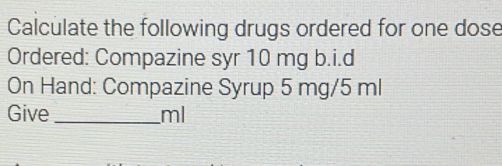 Calculate the following drugs ordered for one dose 
Ordered: Compazine syr 10 mg b.i.d 
On Hand: Compazine Syrup 5 mg/5 ml
Give _ ml