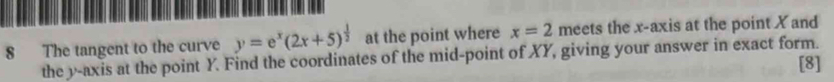 The tangent to the curve y=e^x(2x+5)^ 1/2  at the point where x=2 meets the x-axis at the point X and 
the y-axis at the point Y. Find the coordinates of the mid-point of XY, giving your answer in exact form. [8]