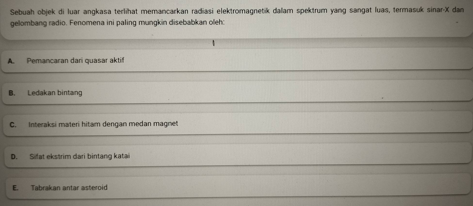 Sebuah objek di luar angkasa terlihat memancarkan radiasi elektromagnetik dalam spektrum yang sangat luas, termasuk sinar- X dan
gelombang radio. Fenomena ini paling mungkin disebabkan oleh:
A. Pemancaran dari quasar aktif
B. Ledakan bintang
C. Interaksi materi hitam dengan medan magnet
D. Sifat ekstrim dari bintang katai
E. Tabrakan antar asteroid