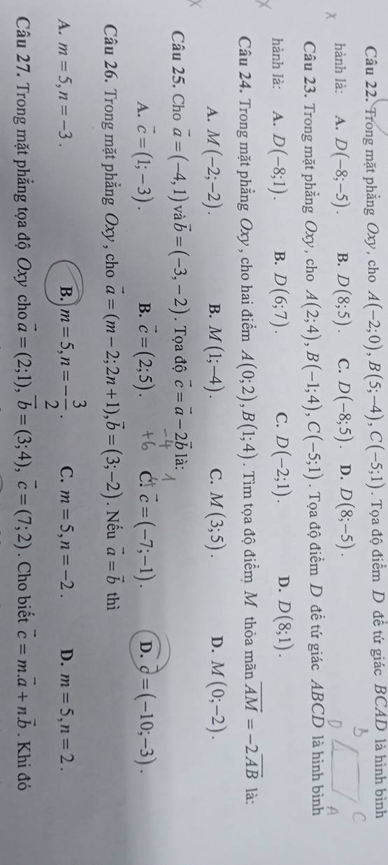 Trong mặt phẳng Oxy, cho A(-2;0),B(5;-4),C(-5;1). Tọa độ điểm D đề tứ giác BCAD là hình bình
hành là: A. D(-8;-5). B. D(8;5). C. D(-8;5) D. D(8;-5).
Câu 23. Trong mặt phẳng Oxy, cho A(2;4),B(-1;4),C(-5;1). Tọa độ điểm D đề tứ giác ABCD là hình bình
hành là: A. D(-8;1). B. D(6;7). C. D(-2;1). D. D(8;1).
Câu 24. Trong mặt phẳng Oxy, cho hai điểm A(0;2),B(1;4). Tìm tọa độ điểm M thỏa mãn overline AM=-2overline AB là:
A. M(-2;-2). B. M(1;-4). C. M(3;5). D. M(0;-2).
Câu 25. Cho vector a=(-4,1) và vector b=(-3,-2). Tọa độ vector c=vector a-2vector b là:
A. vector c=(1;-3). B. vector c=(2;5). C vector c=(-7;-1). D. vector c=(-10;-3).
Câu 26. Trong mặt phẳng Oxy, cho vector a=(m-2;2n+1),vector b=(3;-2). Nếu vector a=vector b thì
A. m=5,n=-3. B. m=5,n=- 3/2 . C. m=5,n=-2. D. m=5,n=2.
Câu 27. Trong mặt phẳng tọa độ Oxy cho vector a=(2;1),vector b=(3;4),vector c=(7;2). Cho biết vector c=m.vector a+n.vector b. Khi đó