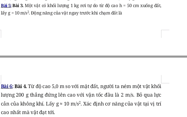 Một vật có khối lượng 1 kg rơi tự do từ độ cao h=50cm xuống đất, 
lấy g=10m/s^2 : Động năng của vật ngay trước khi chạm đất là 
Bài 6: Bài 4. Từ độ cao 5,0 m so với mặt đất, người ta ném một vật khối 
lượng 200 g thẳng đứng lên cao với vận tốc đầu là 2 m/s. Bỏ qua lực 
cản của không khí. Lấy gapprox 10m/s^2. Xác định cơ năng của vật tại vị trí 
cao nhất mà vật đạt tới.