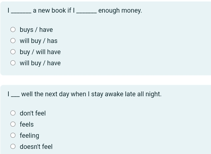 a new book if I _enough money.
buys / have
will buy / has
buy / will have
will buy / have
I_ well the next day when I stay awake late all night.
don't feel
feels
feeling
doesn't feel