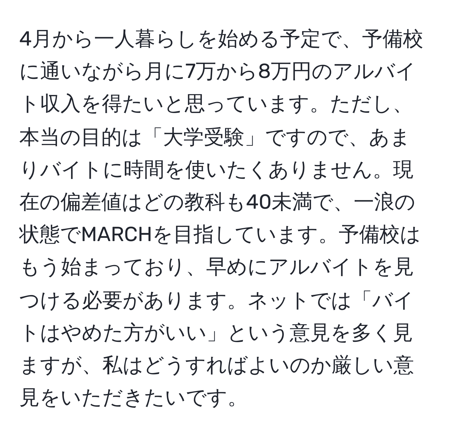 4月から一人暮らしを始める予定で、予備校に通いながら月に7万から8万円のアルバイト収入を得たいと思っています。ただし、本当の目的は「大学受験」ですので、あまりバイトに時間を使いたくありません。現在の偏差値はどの教科も40未満で、一浪の状態でMARCHを目指しています。予備校はもう始まっており、早めにアルバイトを見つける必要があります。ネットでは「バイトはやめた方がいい」という意見を多く見ますが、私はどうすればよいのか厳しい意見をいただきたいです。