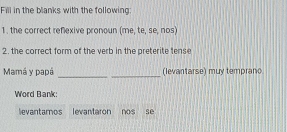 Fill in the blanks with the following: 
1. the correct reflexive pronoun (me, te, se, nos) 
2. the correct form of the verb in the preterite tense 
__ 
Mamá y papá (levantarse) muy temprano 
Word Bank: 
levantamos levantaron nos sè