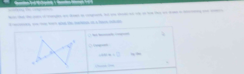 (t paint) 1) Question/)temen 19 
uistrying the cangrienes 
Note that the pairs of triangles, are drawn as congruent, but you,should not rely on how they are drawn in detemining you anseers 
t necessary you may tearn what the marings an a faur inlicake 
Not Necessarby Congrient: 
Congpuent
△ qdHz=△ □ by the 
Cheose One