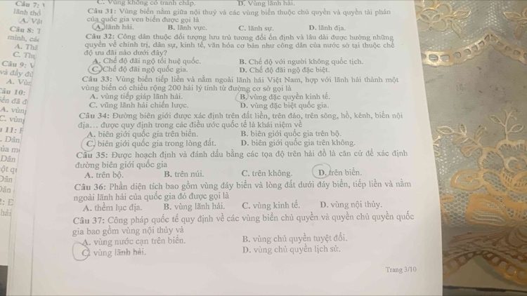 C. Vùng không có tranh chấp, D. Vùng lãnh hải,
lãnh thổ  Câu 31: Vùng biển nằm giữa nội thuỷ và các vùng biển thuộc chủ quyền và quyền tài phán
A. Vậi của quốc gia ven biển được gọi là C. lãnh sư. D. lănh dja.
Câu 8: T
(A lãnh hải B. lãnh vực
mình, các
Câu 32: Công dân thuộc đổi tượng lưu trú tương đối ổn định và lầu dài được hưởng những
A. Thil
quyền về chính trị, dân sự, kinh tế, văn hóa cơ bản như công dân của nước sở tại thuộc chế
C. Th độ ưu đãi nào dưới đây?
Câu 9: V
A. Chế độ đãi ngộ tổi huệ quốc, B. Chế độ với người không quốc tịch.
và đầy đủ
C)Chế độ đãi ngộ quốc gia D. Chế độ đãi ngộ đặc biệt.
A. Vùn
Câu 33: Vùng biển tiếp liền và nằm ngoài lãnh hải Việt Nam, hợp với lãnh hải thành một
â u  1 :
vùng biển có chiều rộng 200 hải lý tính từ đường cơ sở gọi là
iền đã đ
A. vùng tiếp giáp lãnh hải. B. vùng đặc quyền kinh tế,
A. vùnj
C. vũng lãnh hải chiến lược. D. vùng đặc biệt quốc gia.
C. vùn
Câu 34: Đường biên giới được xác định trên đất liền, trên đảo, trên sông, hồ, kênh, biển nội
địa. được quy định trong các điều ước quốc tế là khái niệm về
1 I1: F
A. biên giới quốc gia trên biển. B. biên giới quốc gia trên bộ.
Dân C. biên giới quốc gia trong lòng đất.
ủa m D. biên giới quốc gia trên không.
Dân  Cầu 35: Được hoạch định và đánh dầu bằng các tọa độ trên hải đồ là căn cứ để xác định
đường biên giới quốc gia
ột qi D. trên biển.
Dân
A. trên bộ. B. trên núi. C. trên không.
Dân  Câu 36: Phần diện tích bao gồm vùng đáy biển và lòng đắt dưới đáy biển, tiếp liền và nằm
: E
ngoài lãnh hải của quốc gia đó được gọi là
bǎi A. thêm lục địa. B. vùng lãnh hải. C. vùng kinh tế. D. vùng nội thủy.
Câu 37: Công pháp quốc tế quy định về các vùng biển chủ quyền và quyền chủ quyền quốc
gia bao gồm vùng nội thủy và
A. vùng nước cạn trên biển. B. vùng chủ quyền tuyệt đối.
C vùng lãnh hải. D. vùng chủ quyền lịch sử.
Trang 3/10