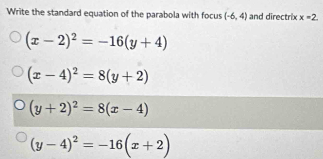 Write the standard equation of the parabola with focus (-6,4) and directrix x=2.
(x-2)^2=-16(y+4)
(x-4)^2=8(y+2)
(y+2)^2=8(x-4)
(y-4)^2=-16(x+2)