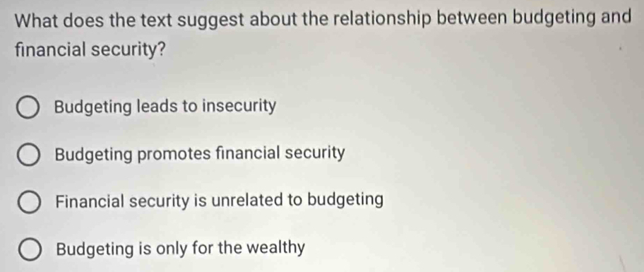 What does the text suggest about the relationship between budgeting and
financial security?
Budgeting leads to insecurity
Budgeting promotes financial security
Financial security is unrelated to budgeting
Budgeting is only for the wealthy