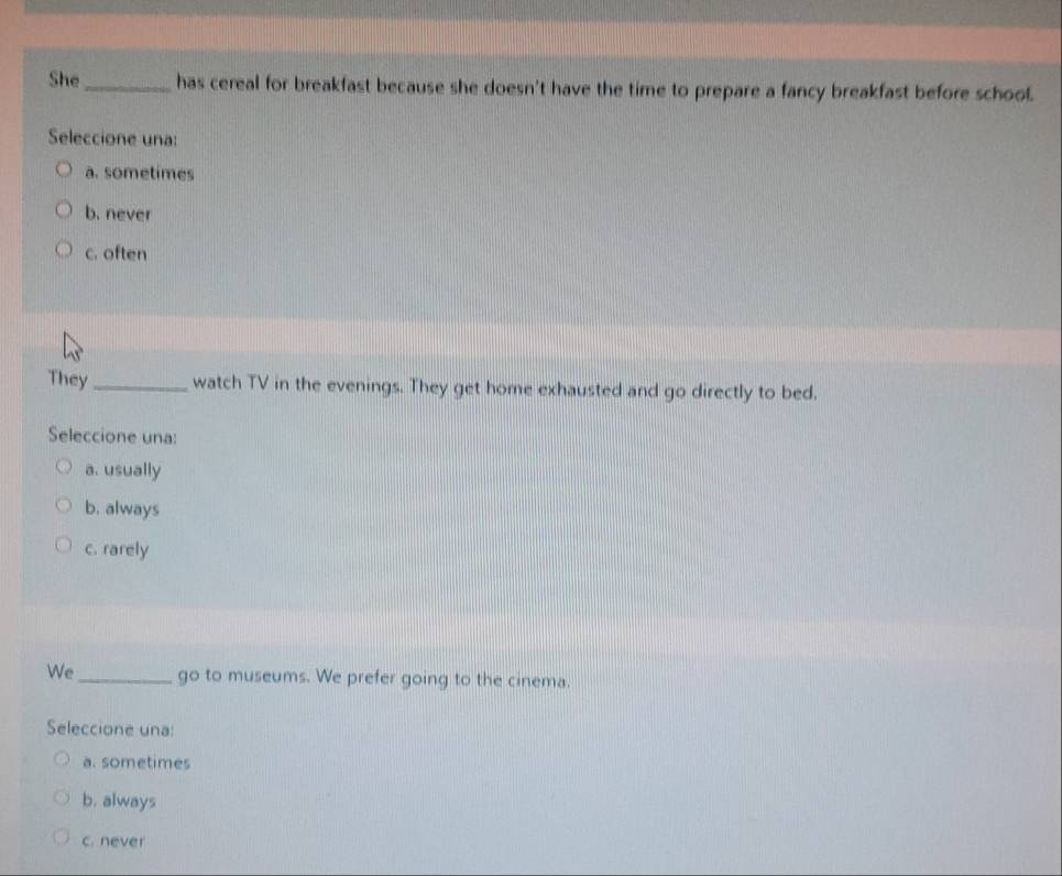She _has cereal for breakfast because she doesn't have the time to prepare a fancy breakfast before school.
Seleccione una:
a. sometimes
b. never
c. often
They_ watch TV in the evenings. They get home exhausted and go directly to bed.
Seleccione una:
a. usually
b. always
c. rarely
We _go to museums. We prefer going to the cinema.
Seleccione una:
a. sometimes
b. always
c. never