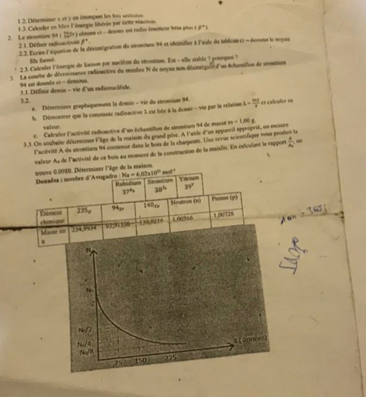 Déterminer s et y en énonpant les lois antisées
1.3. Calculer en Mev l'énergie libérée par cette réaction.
2. Le strontium 94 (Sr) obtenu ci - desmus est radio émetteur bess phis a^+)
2. 1. Définir radioactivité beta^+.
2. 2. Ecrire l'équation de la désintégration du strontiun 94 et identifier à l'aide du tableau c1 - dessous le noyau
fills forme.
2.3. Calculer l'énergie de liaison par nucléon du strontium. Est - elle stable ? pourquoi ?
3. La courbe de décroissance radioactive du nombre N de noyau non désinzégaue d'un échantillon de strontium
94 est donnée ci - dessous.
3.1. Définir demie - vie d'un radionucléide.
3,2.
a. Déserminer graphiquement la demie - vie du strontium 94.
b. Démontrer que la constante radinactive λ est liée à la demie - vie par la relation lambda = ln 2/T  et calculer sa
valeur.
c. Calculer l'activité radioactive d'un échantillon de strontium 94 de masse
3.3. On souhaite déterminer l'âge de la maison du grand père. A l'aide d'un appareil approprié, on mesure m-1,00g
l'activité A du strontium 94 contenue dans le bois de la charpente. Une revuc scientifique vous produit la
valeur As de l'activité de ce bois au moment de la construction de la maison. En calculant le rapport frac AA_2 , on
trouve 0.0980. Déterminer l'âge de la maison.
Données : nombre d'Avogadro : Na=6,02* 10^(23)mol^(-1) Yarium
Rubidium Strontium
37^(Ph) 38^5 39°
Élément 235p 94sr 140xe Neutron (n) Proson (p)
chimique
Mas234,9934 93,91336 139,9216 1.00866 1,00728
u