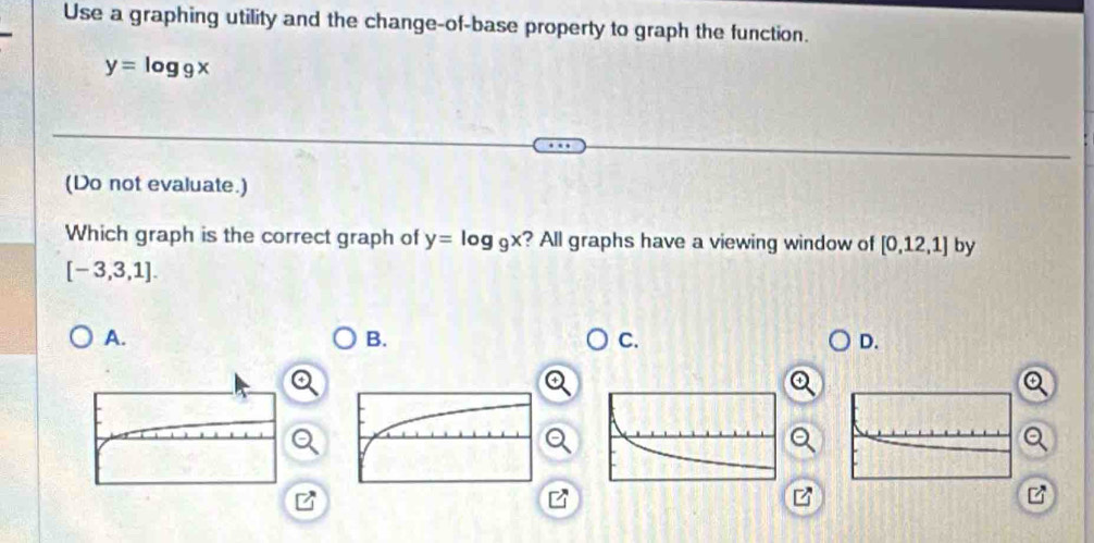 Use a graphing utility and the change-of-base property to graph the function.
y=log _9x
(Do not evaluate.)
Which graph is the correct graph of y=log _9x ? All graphs have a viewing window of [0,12,1] by
[-3,3,1].
A.
B.
C.
D.