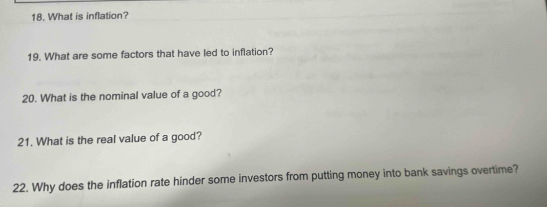 What is inflation? 
19. What are some factors that have led to inflation? 
20. What is the nominal value of a good? 
21. What is the real value of a good? 
22. Why does the inflation rate hinder some investors from putting money into bank savings overtime?