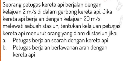 Seorang petugas kereta api berjalan dengan
kelajuan 2 m/s di dalam gerbong kereta api. Jika
kereta api berjalan dengan kelajuan 20 m/s
melewati sebuah stasiun, tentukan kelajuan petugas
kereta api menurut orang yang diam di stasiun jika:
a. Petugas berjalan searah dengan kereta api
b. Petugas berjalan berlawanan arah dengan
kereta api