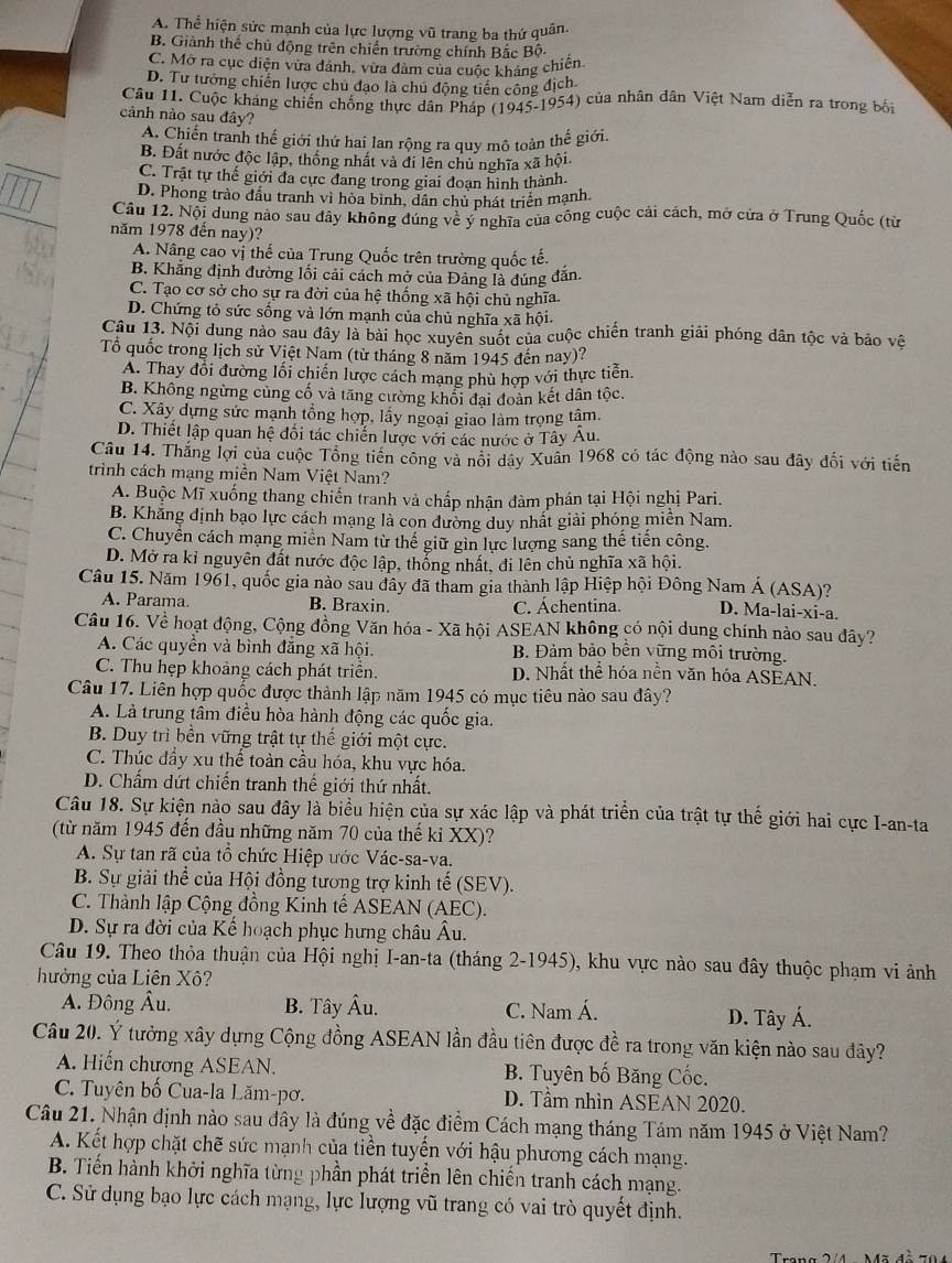 A. Thể hiện sức mạnh của lực lượng vũ trang ba thứ quân.
B. Giành thế chủ động trên chiến trường chính Bắc Bộ-
C. Mở ra cục diện vừa đánh, vừa đảm của cuộc kháng chiến
D. Tư tưởng chiến lược chu đạo là chu động tiên công địch
Câu 11. Cuộc kháng chiến chống thực dân Pháp (1945-1954) của nhân dân Việt Nam diễn ra trong bối
cảnh nào sau đây?
A. Chiến tranh thế giới thứ hai lan rộng ra quy mô toàn thế giới.
B. Đất nước độc lập, thống nhất và đi lên chủ nghĩa xã hội.
C. Trật tự thế giới đa cực đang trong giai đoạn hình thành.
D. Phong trào đấu tranh vì hòa binh, dân chủ phát triển mạnh.
Câu 12. Nội dung nào sau đây không đúng vẻ ý nghĩa của công cuộc cải cách, mở cửa ở Trung Quốc (từ
năm 1978 đến nay)?
A. Nâng cao vị thế của Trung Quốc trên trường quốc tế.
B. Khăng định đường lối cải cách mở của Đảng là đúng dẫn.
C. Tạo cơ sở cho sự ra đời của hệ thống xã hội chủ nghĩa.
D. Chứng tỏ sức sống và lớn mạnh của chủ nghĩa xã hội.
Câu 13. Nội dung nào sau đây là bài học xuyên suốt của cuộc chiến tranh giải phóng dân tộc và bảo vệ
Tổ quốc trong lịch sử Việt Nam (từ tháng 8 năm 1945 đến nay)?
A. Thay đổi đường lối chiến lược cách mạng phù hợp với thực tiến.
B. Không ngừng cùng cố và tăng cường khối đại đoàn kết dân tộc.
C. Xây dựng sức mạnh tổng hợp, lấy ngoại giao làm trọng tâm.
D. Thiết lập quan hệ đối tác chiến lược với các nước ở Tây Au.
Câu 14. Thắng lợi của cuộc Tổng tiến công và nổi dây Xuân 1968 có tác động nào sau đây đổi với tiến
trình cách mạng miền Nam Việt Nam?
A. Buộc Mĩ xuống thang chiến tranh và chấp nhận đàm phán tại Hội nghị Pari.
B. Khẳng định bạo lực cách mạng là con đường duy nhất giải phóng miền Nam.
C. Chuyển cách mạng miền Nam từ thế giữ gin lực lượng sang thế tiến công.
D. Mở ra kỉ nguyên đất nước độc lập, thổng nhất, đi lên chủ nghĩa xã hội.
Câu 15. Năm 1961, quốc gia nào sau đây đã tham gia thành lập Hiệp hội Đông Nam Á (ASA)? D. Ma-lai-xi-a.
A. Parama. B. Braxin.
C. Áchentina.
Câu 16. Về hoạt động, Cộng đồng Văn hóa - Xã hội ASEAN không có nội dung chính nào sau đây?
A. Các quyền và bình đẳng xã hội. B. Đảm bảo bền vững môi trường.
C. Thu hẹp khoảng cách phát triển. D. Nhất thể hóa nền văn hóa ASEAN.
Câu 17. Liên hợp quốc được thành lập năm 1945 có mục tiêu nào sau đây?
A. Là trung tâm điều hòa hành động các quốc gia.
B. Duy trì bền vững trật tự thế giới một cực.
C. Thúc đầy xu thế toàn cầu hóa, khu vực hóa.
D. Chẩm dứt chiến tranh thế giới thứ nhất.
Câu 18. Sự kiện nào sau đây là biểu hiện của sự xác lập và phát triển của trật tự thế giới hai cực I-an-ta
(từ năm 1945 đến đầu những năm 70 của thế kỉ XX)?
A. Sự tan rã của tổ chức Hiệp ước Vác-sa-va.
B. Sự giải thể của Hội đồng tương trợ kinh tế (SEV).
C. Thành lập Cộng đồng Kinh tế ASEAN (AEC).
D. Sự ra đời của Kế hoạch phục hưng châu Âu.
Câu 19. Theo thỏa thuận của Hội nghị I-an-ta (tháng 2-1945), khu vực nào sau đây thuộc phạm vi ảnh
hưởng của Liên Xô?
A. Đông Âu. B. Tây Âu. C. Nam Á. D. Tây Á.
Câu 20. Ý tưởng xây dựng Cộng đồng ASEAN lần đầu tiên được đề ra trong văn kiện nào sau đây?
A. Hiến chương ASEAN. B. Tuyên bố Băng Cốc.
C. Tuyên bố Cua-la Lăm-pơ. D. Tầm nhìn ASEAN 2020.
Câu 21. Nhận định nào sau đây là đúng về đặc điểm Cách mạng tháng Tám năm 1945 ở Việt Nam?
A. Kết hợp chặt chẽ sức mạnh của tiền tuyến với hậu phương cách mạng.
B. Tiến hành khởi nghĩa từng phần phát triển lên chiến tranh cách mạng.
C. Sử dụng bạo lực cách mạng, lực lượng vũ trang có vai trò quyết định.