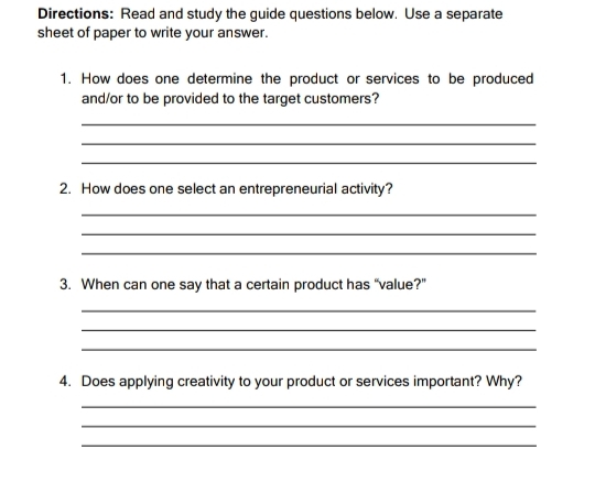 Directions: Read and study the guide questions below. Use a separate 
sheet of paper to write your answer. 
1. How does one determine the product or services to be produced 
and/or to be provided to the target customers? 
_ 
_ 
_ 
2. How does one select an entrepreneurial activity? 
_ 
_ 
_ 
3. When can one say that a certain product has “value?" 
_ 
_ 
_ 
4. Does applying creativity to your product or services important? Why? 
_ 
_ 
_