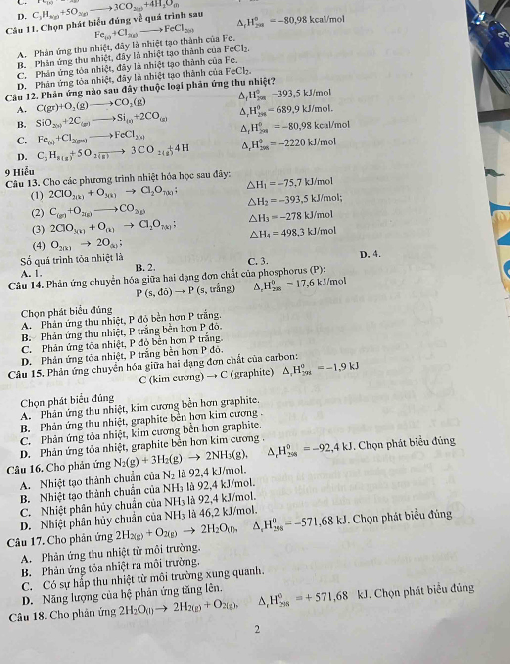 D. C_3H_8(g)+5O_2(g)to 3CO_2(g)+4H_2O_(l)
Câu 11. Chọn phát biểu đúng về quá trình sau
Fe_(s)+Cl_2(g)to FeCl_(2(s))^(H_298)^0=-80,98kcal/mol
A. Phản ứng thu nhiệt, đây là nhiệt tạo thành của Fe.
B. Phản ứng thu nhiệt, đây là nhiệt tạo thành của FeCl_2.
C. Phản ứng tỏa nhiệt, đây là nhiệt tạo thành của Fe.
D. Phản ứng tỏa nhiệt, đây là nhiệt tạo thành của FeCl₂.
Câu 12. Phản ứng nào sau đây thuộc loại phản ứng thu nhiệt?
△ _fH_(298)^0-393,5kJ/mol
A. C(gr)+O_2(g)to CO_2(g) △ _rH_(298)^0=689,9kJ/mol.
B. SiO_2(s)+2C_(gr)to Si_(s)+2CO_(g)
△ _fH_(298)^0=-80,98kcal/mol
C. Fe_(s)+Cl_2(gas)to FeCl_2(s)
D. C_3H_8(g)+5O_2to 3CO_2(g)+4H △ _rH_(298)^0=-2220kJ/mol
9 Hiễu
Câu 13. Cho các phương trình nhiệt hóa học sau đây:
△ H_1=-75,7kJ/m
(1) 2ClO_2(k)+O_3(k)to Cl_2O_7(k);
△ H_2=-393,5kJ/mol;
(2) C_(gr)+O_2(g)to CO_2(g)
△ H_3=-278kJ/mol
(3) 2ClO_3(k)+O_(k)to Cl_2O_7(k);
△ H_4=498,3kJ/mol
(4) O_2(k)to 2O_(k);
ố quá trình tỏa nhiệt là D. 4.
B. 2. C. 3.
A. 1.
Câu 14. Phản ứng chuyền hóa giữa hai dạng đơn chất của phosphorus (P):
P(s,di)to P ( s, trắng) △ _rH_(298)^0=17,6kJ/mo
Chọn phát biểu đúng
A. Phản ứng thu nhiệt, P đỏ bền hơn P trắng.
B. Phản ứng thu nhiệt, P trắng bền hơn P đỏ.
C. Phản ứng tỏa nhiệt, P đỏ bền hơn P trắng.
D. Phản ứng tỏa nhiệt, P trắng bền hơn P đỏ.
Câu 15. Phản ứng chuyển hóa giữa hai dạng đơn chất của carbon:
C (kim cương) → C (graphite) △ _rH_(298)^0=-1,9kJ
Chọn phát biểu đúng
A. Phản ứng thu nhiệt, kim cương bền hơn graphite.
B. Phản ứng thu nhiệt, graphite bền hơn kim cương .
C. Phản ứng tỏa nhiệt, kim cương bền hơn graphite.
D. Phản ứng tỏa nhiệt, graphite bền hơn kim cương .
Câu 16. Cho phản ứng N_2(g)+3H_2(g)to 2NH_3(g), △ _rH_(298)^0=-92,4kJ. Chọn phát biểu đúng
A. Nhiệt tạo thành chuẩn của N_2 là 92,4 kJ/mol.
B. Nhiệt tạo thành chuần của N H_3 là 92,4 kJ/mol.
C. Nhiệt phân hủy chuẩn của NH₃ là 92,4 kJ/mol.
D. Nhiệt phân hủy chuẩn của NH₃ là 46,2 kJ/mol.
Câu 17. Cho phản ứng 2H_2(g)+O_2(g)to 2H_2O_(l), △ _rH_(298)^0=-571,68kJ J. Chọn phát biểu đúng
A. Phản ứng thu nhiệt từ môi trường.
B. Phản ứng tỏa nhiệt ra môi trường.
C. Có sự hấp thu nhiệt từ môi trường xung quanh.
D. Năng lượng của hệ phản ứng tăng lên.
Câu 18. Cho phản ứng 2H_2O_(l)to 2H_2(g)+O_2(g), △ _rH_(298)^0=+571,68k kJ. Chọn phát biểu đúng
2