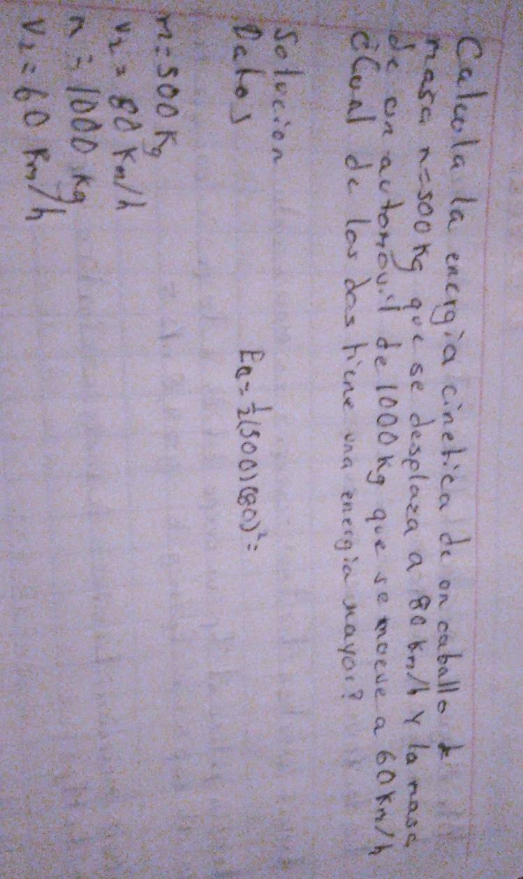 Calcola la encrgia cinetica do on caballo k 
hase z=500kg gouse deselaza a 8o kn/ Y la nasc 
de on actonoul delooong goe se moeve a 6okn/h
dCoal de los das tine ona energia nayor? 
Solecion 
Dclos
E_C= 1/2 (500)(80)^2=
m=500kg
v_2=80km/h
n=1000kg
V_2=60 Rm/h