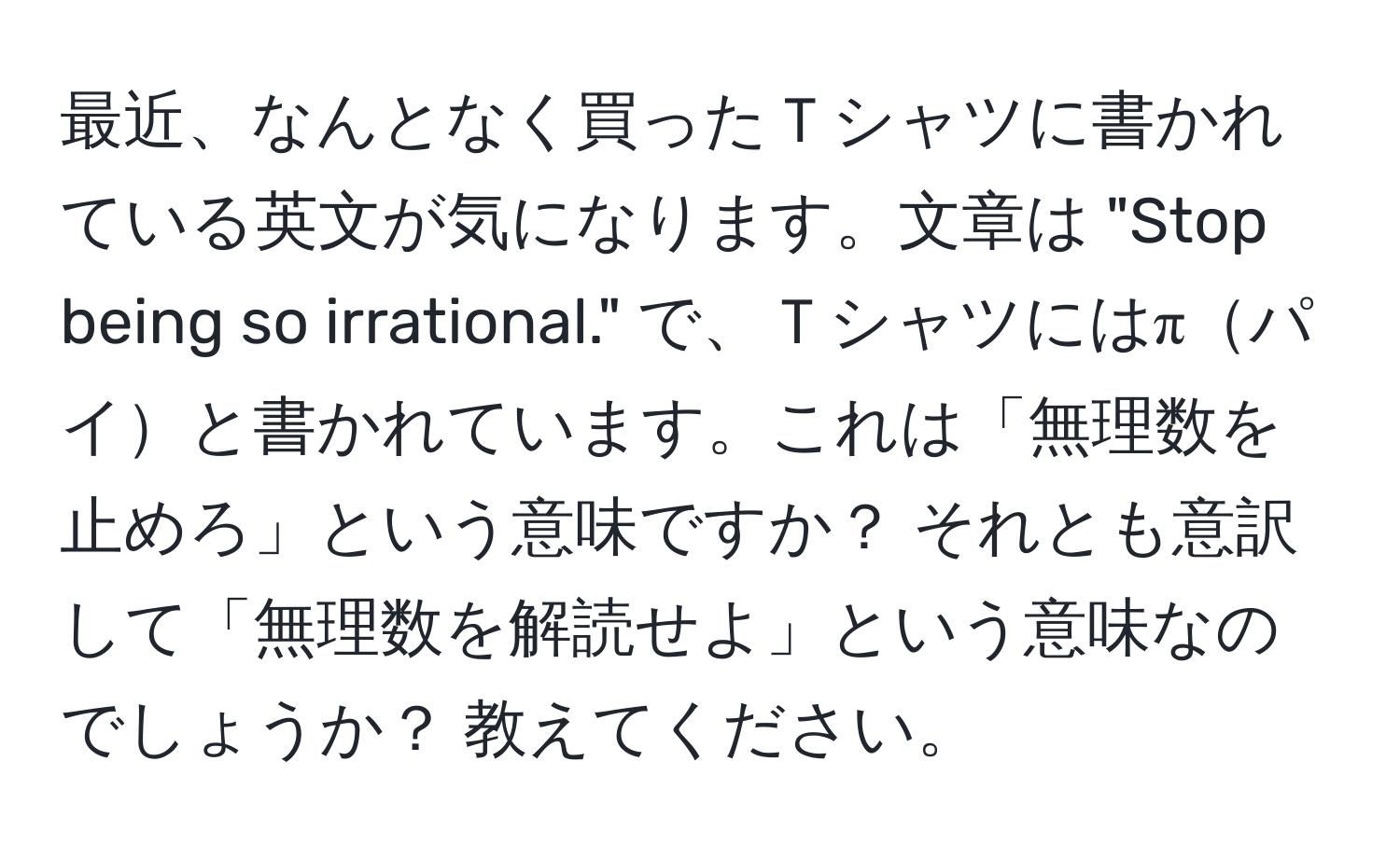 最近、なんとなく買ったＴシャツに書かれている英文が気になります。文章は "Stop being so irrational." で、Ｔシャツにはπパイと書かれています。これは「無理数を止めろ」という意味ですか？ それとも意訳して「無理数を解読せよ」という意味なのでしょうか？ 教えてください。