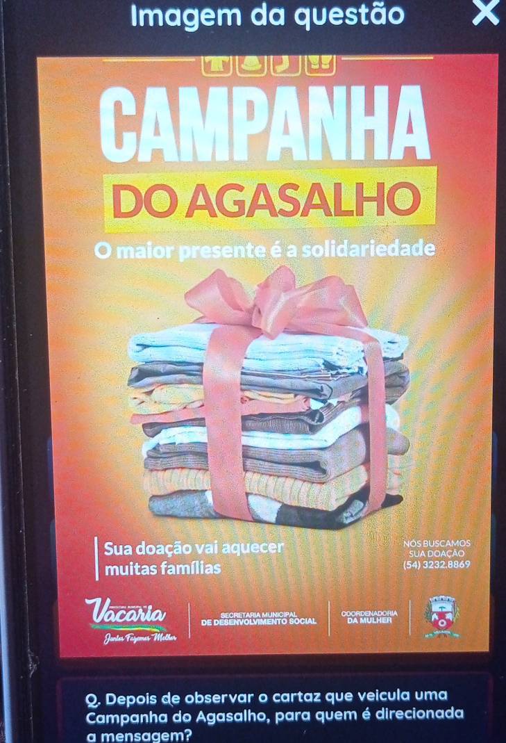 Imagem da questão X 
toue 
CAMPANHA 
DO AGASALHO 
0 maior presente é a solidariedade 
Sua doação vai aquecer NÓS BUSCAMos 
SUA DOAÇÃO 
muitas famílias (54) 3232.8869
retry 
Vacaria DE DESENVOLVIMENTO SOCIAL DA MULHER 
COORDENADORIA 
Juntes Fazoms Melher 
Q. Depois de observar o cartaz que veicula uma 
Campanha do Agasalho, para quem é direcionada 
a mensagem?