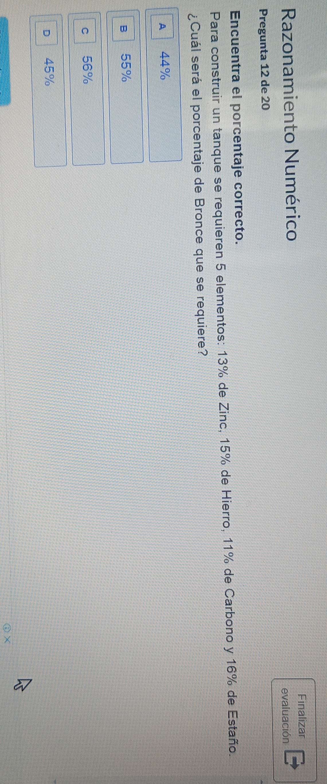 Finalizar
Razonamiento Numérico
evaluación
Pregunta 12 de 20
Encuentra el porcentaje correcto.
Para construir un tanque se requieren 5 elementos: 13% de Zinc, 15% de Hierro, 11% de Carbono y 16% de Estaño.
¿Cuál será el porcentaje de Bronce que se requiere?
A 44%
B 55%
c l 56%
D 45%
