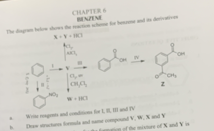 CHAPTER 6 
BENZENE 
The diagram below shows the reaction scheme for benzene and its derivatives
X+Y+HCl
Cl_2
Q
AlCl_3
。
OH
OH IV 
1 v
Cl_2w
CH_3
I CH_2Cl_2
z
=
NO_2
W+HCl
a. Write reagents and conditions for I, II, III and IV 
b. Draw structures formula and name compound V, W, X and Y
formation of the mixture of X and Y is