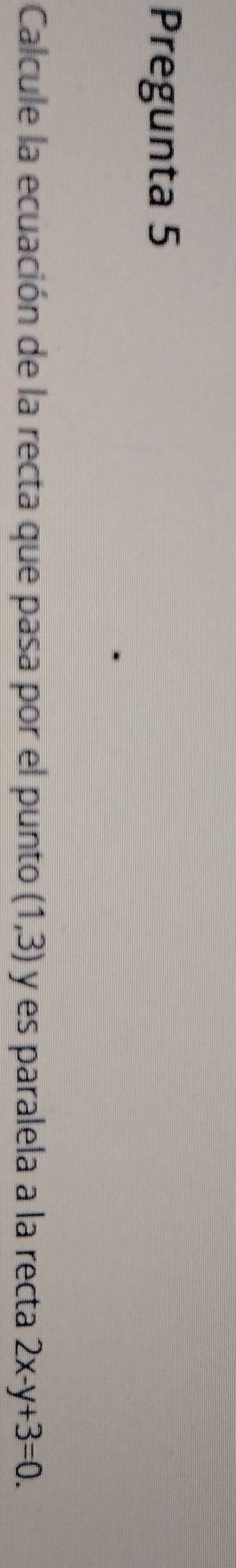 Pregunta 5 
Calcule la ecuación de la recta que pasa por el punto (1,3) y es paralela a la recta 2x-y+3=0.