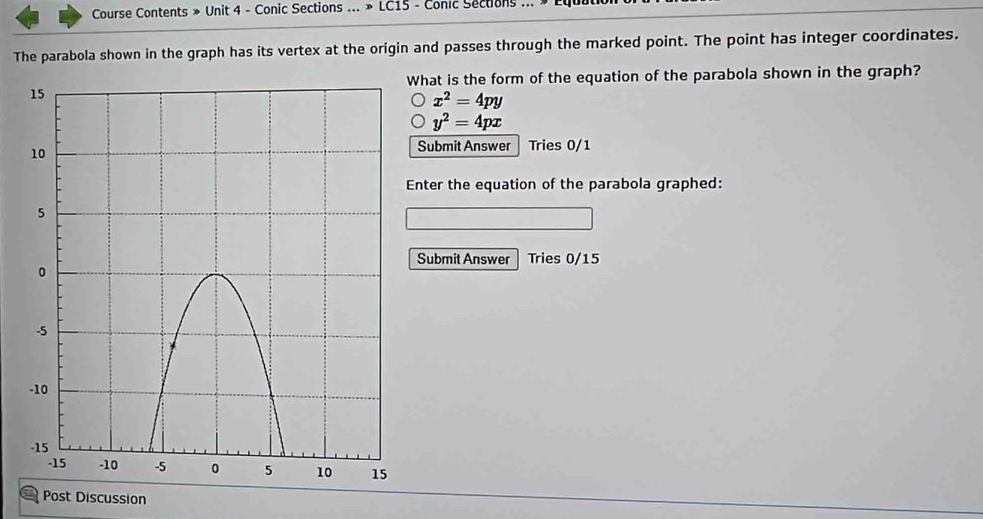 Course Contents » Unit 4 - Conic Sections ... » LC15 - Conic Sections ...
The parabola shown in the graph has its vertex at the origin and passes through the marked point. The point has integer coordinates.
What is the form of the equation of the parabola shown in the graph?
x^2=4py
y^2=4px
Submit Answer Tries 0/1
Enter the equation of the parabola graphed:
Submit Answer Tries 0/15
Post Discussion