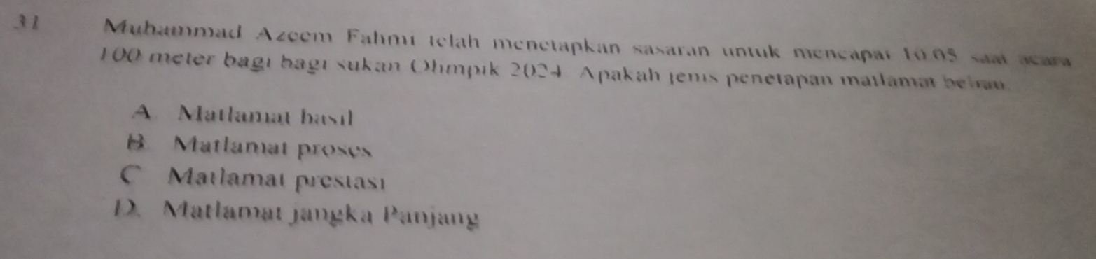 Muhammad Azeem Fahmi telah menetapkan sasaran untuk mençapar 10.05 saat acara
100 meter bagı bagı sukan Olmpik 2024. Apakah jens penetapan matlamat beha
A. Matlamat basil
B. Matlamat proses
C Matlamat prestast
D. Matlamat jangka Panjang