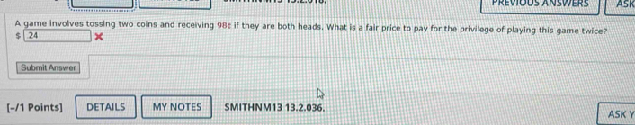 Previods answers ASK 
A game involves tossing two coins and receiving 98c if they are both heads. What is a fair price to pay for the privilege of playing this game twice?
$ 24 ^ 
Submit Answer 
[-/1 Points] DETAILS MY NOTES SMITHNM13 13.2.036. ASK Y