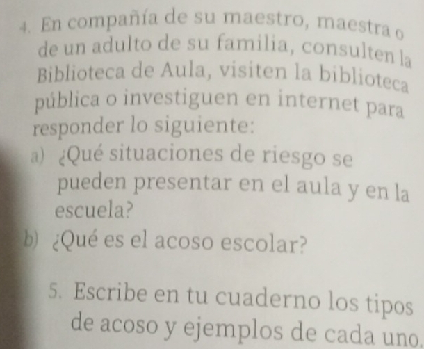 En compañía de su maestro, maestra o 
de un adulto de su familia, consulten la 
Biblioteca de Aula, visiten la biblioteca 
pública o investiguen en internet para 
responder lo siguiente: 
a) ¿Qué situaciones de riesgo se 
pueden presentar en el aula y en la 
escuela? 
b)¿Qué es el acoso escolar? 
5. Escribe en tu cuaderno los tipos 
de acoso y ejemplos de cada uno.