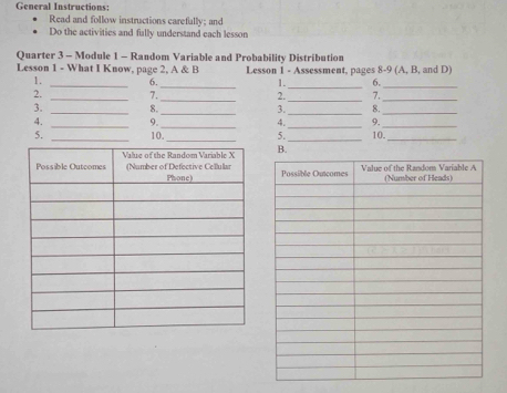 General Instructions: 
Read and follow instructions carefally; and 
Do the activities and fally understand each lesson 
Quarter 3 - Module 1 - Random Variable and Probability Distribution 
Lesson 1 - What I Know, page 2, A & B Lesson 1 - Assessment, pages 8-9 (A, B, and D) 
1. _6._ 1._ 6._ 
2. _7._ 2._ 7._ 
3. _8._ 3. _8._ 
4. _9._ 4._ 9._ 
5. _10._ 5._ 10._ 
B.