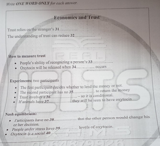 Write ONE WORD ONLY for each answer. 
Economics and Trust 
Trust relies on the stranger’s 31 _ 
The understanding of trust can reduce 32 _ 
How to measure trust 
People’s ability of recognizing a person’s 33 _ 
Oxytocin will be released when 34 _ occurs 
Experiments: two participants 
The first participant decides whether to lend the money or not. 
The second participant has no 35 _ to return the money 
Trust involves a 36._ - so it is conditional. 
If animals have 37 _ they will be seen to have oxytocin 
Nash equilibrium: 
Participants have no 38 _ that the other person would change his 
or her decision. 
People under stress have 39 _ levels of oxytocin. 
Oxytocin is a social 40._