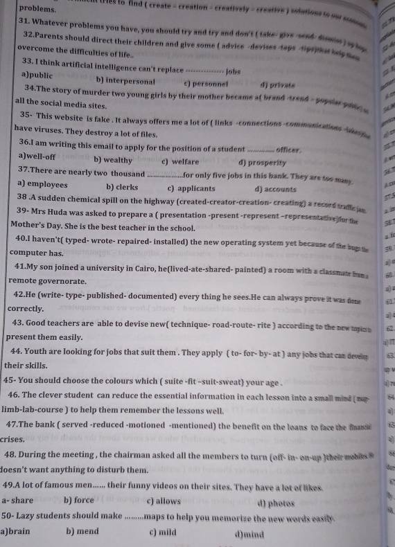 problems.
* m tres to find ( create = creation - creatively - creative ) solations io o comd  
31. Whatever problems you have, you should try and try and don't ( take- givs -send, dmse) sy lop C A
32.Parents should direct their children and give some ( advice -devises-taps dipsphet bg 
overcome the difficulties of life..
33. I think artificial intelligence can't replace_ .-... Jobs
a
a)public b) interpersonal c) personnel d) privats
  
d 
34.The story of murder two young girls by their mother became at brand -sand - gopsier gon a   
all the social media sites.
35- This website is fake . It always offers me a lot of ( links -connections -communications  an n
have viruses. They destroy a lot of files.
36.I am writing this email to apply for the position of a student _offices.
！
a)well-off b) wealthy c) welfare d) prosperity
. 
37.There are nearly two thousand              for only five jobs in this bank. They are too many A D
a) employees b) clerks c) applicants d) accounts
518
38 .A sudden chemical spill on the highway (created-creator-creation- creating) a record trallc an z in
39- Mrs Huda was asked to prepare a ( presentation -present -represent -representative for the
Mother's Day. She is the best teacher in the school.
s 
40.I haven't( typed- wrote- repaired- installed) the new operating system yet because of the bugs the 39
computer has.
a] 
41.My son joined a university in Cairo, he(lived-ate-shared- painted) a room with a classmate hun 60
remote governorate.
42.He (write- type- published- documented) every thing he sees.He can always prove it was dime 61
correctly.
43. Good teachers are able to devise new( technique- road-route- rite ) according to the new topim n 62
present them easily.
44. Youth are looking for jobs that suit them . They apply ( to- for- by- at ) any jobs that can develm 63
their skills.
45- You should choose the colours which ( suite -fit -suit-sweat) your age .
4)7
46. The clever student can reduce the essential information in each lesson into a small mind ( m 84
limb-lab-course ) to help them remember the lessons well.
47.The bank ( served -reduced -motioned -mentioned) the benefit on the loaus to face the fns
crises.
48. During the meeting , the chairman asked all the members to turn (off- in- on-up )their mobes 88
doesn't want anything to disturb them.
49.A lot of famous men...... their funny videos on their sites. They have a lot of likes.
a- share b) force c) allows d) photos
50- Lazy students should make .........maps to help you memorize the new words easily
a)brain b) mend c) mild d)mind