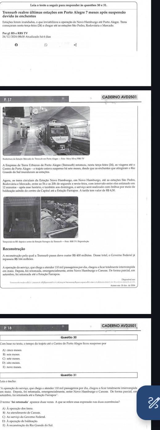 Trensurb reabre últimas estações em Porto Alegre 7 meses após suspensão
devido às enchentes
Estações foram inundadas, o que inviabilizou a operação de Novo Hamburgo até Porto Alegre. Trens
Por g1 RS e RBS TV
P. 17 CADERNO AVD2501
A Empresa de Trens Urbanos de Porto Alegre (Trensurb) retomou, nesta terça-feira (24), as viagens até o
Centro de Porto Alegre - o trajeto estava suspenso há sete meses, desde que as enchentes que atingiram o Rio
Grande do Sul inundaram as estações
Agora, os trens circulam da Estação Novo Hamburgo, em Novo Hamburgo, até as estações São Pedro,
Rodoviária e Mercado, entre as 5h e as 20h de segunda a sexta-feira, com intervalo entre eles estimado em
12 minutos - após esse horário, e também aos domingos, o serviço será realizado com ônibus por meio de
baldeação saindo do centro da Capital até a Estação Farrapos. A tarifa tem valor de R$ 4,50.
Temporais no RS: depois e artes da Estação Tarrapos da Tressurb — Fotx ISS TV/Reprodução
Reconstrução
A reconstrução pela qual a Trensurb passa deve custar RS 400 milhões. Desse total, o Governo Federal já
repassou R$ 164 milhoes.
A operação do serviço, que chega a atender 110 mil passageiros por dia, chegou a ficar totalmente interrompida
em maio. Depois, foi retomada, emergencialmente, entre Novo Hamburgo e Canoas. De forma parcial, em
setembro, foi retornada até a Estação Farrapos.
i en üsn Plaponível em
P 18 CADERNO AVD2501
Questão 30
Com base no texto, o tempo do trajeto até o Centro de Porto Alegre ficou suspenso por
B) seis meses.
C) sete meses.
D) oito meses.
E) nove meses
*A operação do serviço, que chega a atender 110 mil passageiros por dia, chegou a ficar totalmente interrompida
em maio. Depois, foi retomada, emergencialmente, entre Novo Hamburgo e Canoas. De forma parcial, em
O termo "foi retomada'' aparece duas vezes. A que se refere essa expressão nas duas ocorrências"
A) A operação dos trens
B) Ao atendimento de Canoas.
C) Ao serviço do Governo Federal.
D) À operação de baldeação.
E) À reconstrução do Rio Grande do Sul.