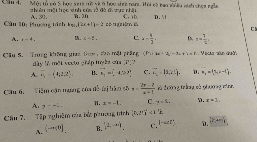 Một tổ có 5 học sinh nữ và 6 học sinh nam. Hội có bao nhiêu cách chọn ngẫu
nhiên một học sinh của tổ đó đi trực nhật.
A. 30. B. 20. C. 10. D. 11.
Câu 10: Phương trình log _3(2x+1)=2 có nghiệm là
C
A. x=4.
B. x=5. C. x= 9/2 . D. x= 7/2 . 
Câu 5. Trong không gian Oxyz , cho mặt phẳng (P) : 4x+2y-2z+1=0. Vectơ nào dưới
đây là một vectơ pháp tuyến của (P)?
A. vector n_1=(4;2;2). B. vector n_2=(-4;2;2). C. vector n_3=(2;1;1). D. vector n_4=(2;1;-1). 
Câu 6. Tiệm cận ngang của đồ thị hàm số y= (2x-3)/x+1  là đường thẳng có phương trình
A. y=-1.
B. x=-1. C. y=2. D. x=2. 
Câu 7. Tập nghiệm của bất phương trình (0,21)^x<1</tex> là
A. (-∈fty ;0]
B. [0;+∈fty ) C. (-∈fty ;0) D. (0;+∈fty )