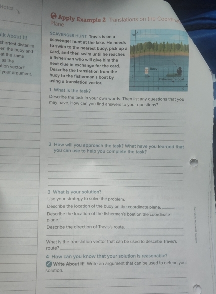 Notes 
a Apply Example 2 Translations on the Coordina 
Plane 
SCAVENGER HUNT Travis is on a 
alk About It! 
scavenger hunt at the lake. He needs 
shortest distance to swim to the nearest buoy, pick up 
en the buoy and card, and then swim until he reaches 
at the same a fisherman who will give him the 
as the 
next clue in exchange for the card. 
ation vector? 
Describe the translation from the 
your argument. buoy to the fisherman's boat by 
using a translation vector. 
1 What is the task? 
_ 
_Describe the task in your own words. Then list any questions that you 
_ 
_ 
_ 
may have. How can you find answers to your questions? 
_ 
_ 
_ 
_ 
_ 
_ 
_ 
2 How will you approach the task? What have you learned that 
you can use to help you complete the task? 
_ 
_ 
_ 
_ 
_ 
3 What is your solution? 
Use your strategy to solve the problem. 
Describe the location of the buoy on the coordinate plane. 
_Describe the location of the fisherman's boat on the coordinate 2 
plane._ 
Describe the direction of Travis's route_ 
What is the translation vector that can be used to describe Travis's 
route?_ 
4 How can you know that your solution is reasonable? 
Write About It! Write an argument that can be used to defend your 
solution. 
_ 
_