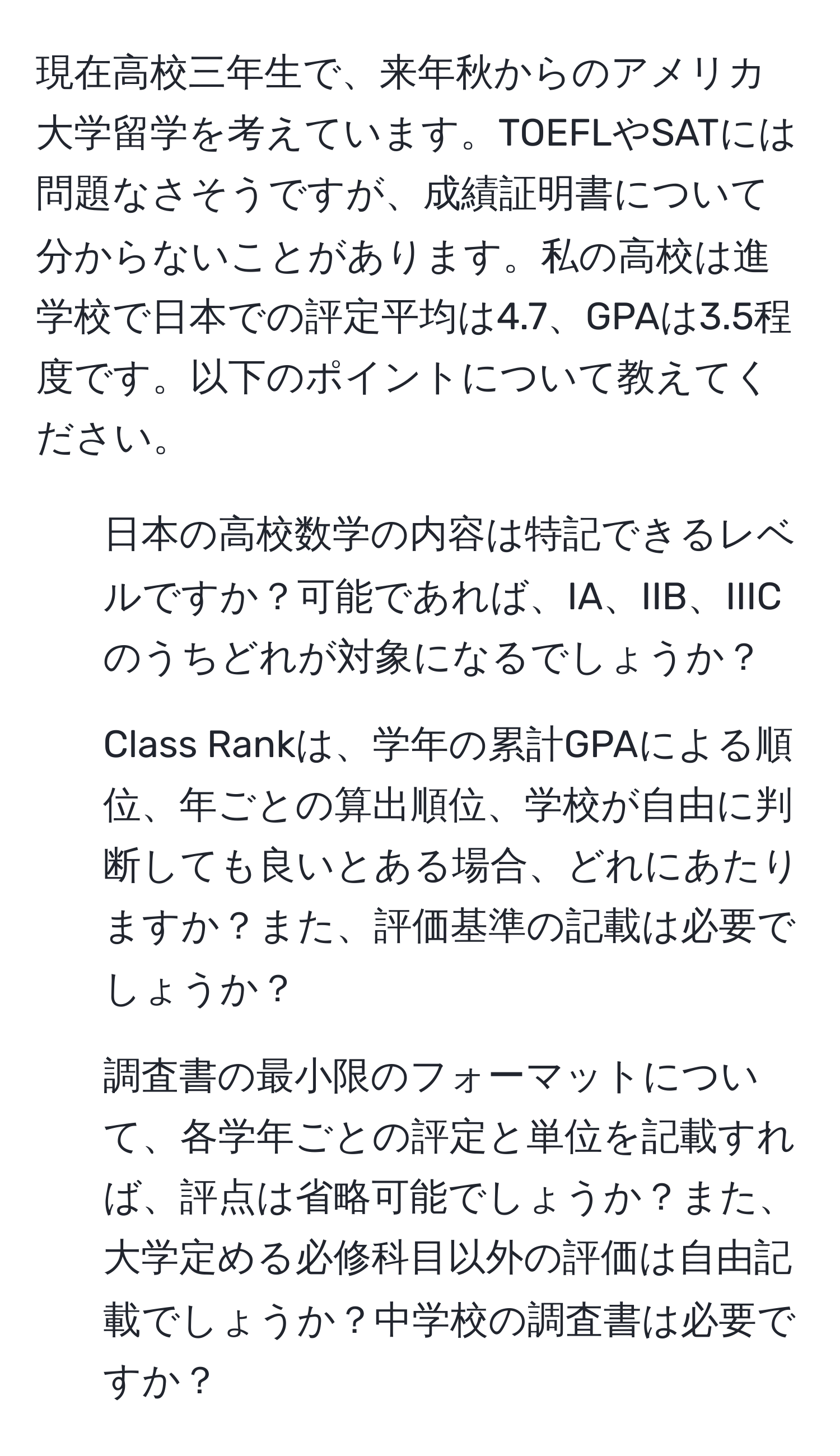 現在高校三年生で、来年秋からのアメリカ大学留学を考えています。TOEFLやSATには問題なさそうですが、成績証明書について分からないことがあります。私の高校は進学校で日本での評定平均は4.7、GPAは3.5程度です。以下のポイントについて教えてください。

1. 日本の高校数学の内容は特記できるレベルですか？可能であれば、IA、IIB、IIICのうちどれが対象になるでしょうか？
2. Class Rankは、学年の累計GPAによる順位、年ごとの算出順位、学校が自由に判断しても良いとある場合、どれにあたりますか？また、評価基準の記載は必要でしょうか？
3. 調査書の最小限のフォーマットについて、各学年ごとの評定と単位を記載すれば、評点は省略可能でしょうか？また、大学定める必修科目以外の評価は自由記載でしょうか？中学校の調査書は必要ですか？