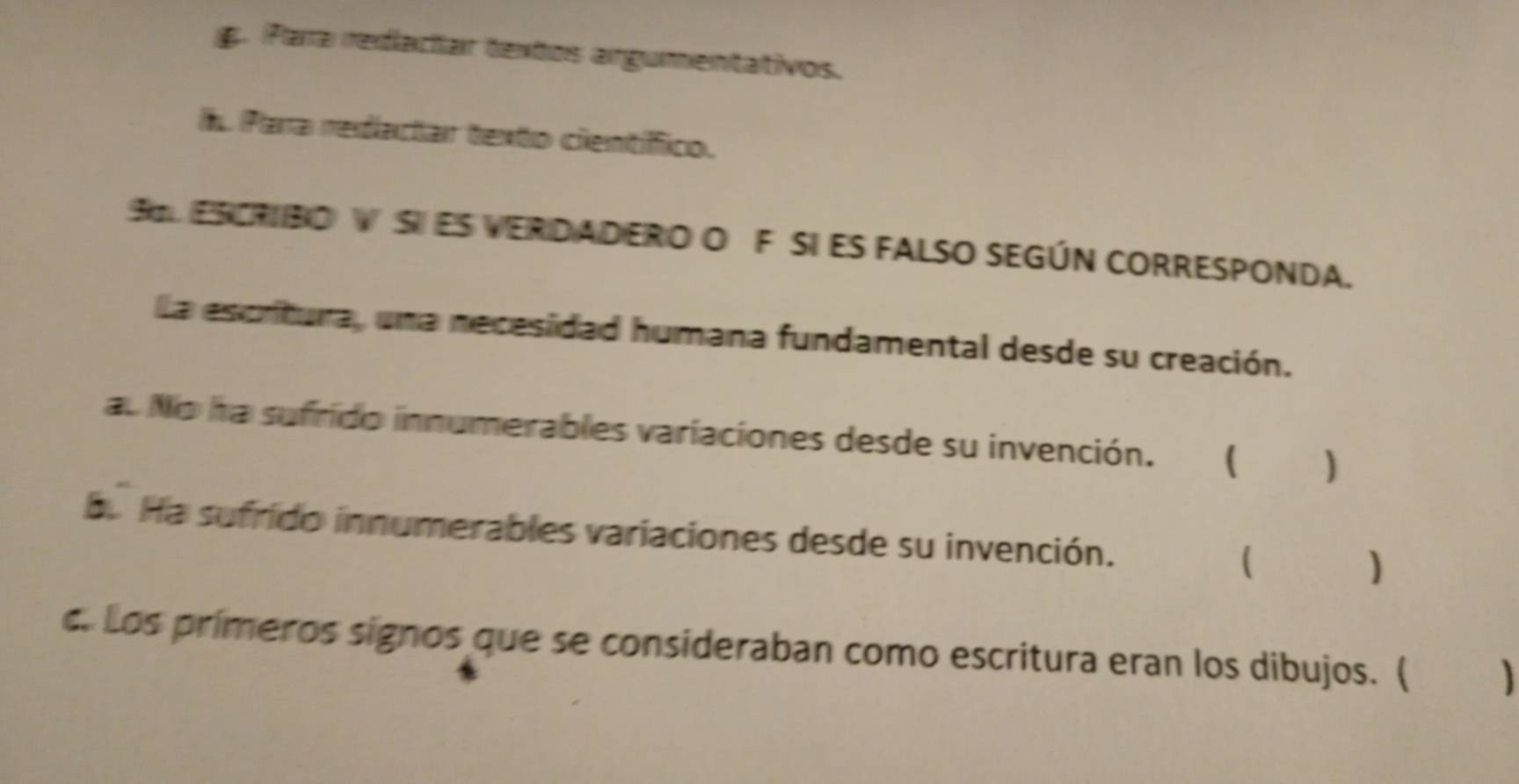 g. Para redactar textos argumentativos.
l. Para redactar texto científfico.
SL ESCRIBO VSI ES VERDADERO O F SI ES FALSO SEGÚN CORRESPONDA.
La escritura, una necesidad humana fundamental desde su creación.
au No ha sufrido innumerables variaciones desde su invención. ₹ 
b. Ha sufrido innumerables variaciones desde su invención. ( )
c. Los primeros signos que se consideraban como escritura eran los dibujos. (