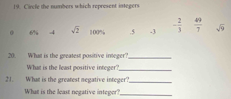 Circle the numbers which represent integers
0 6% -4 sqrt(2) 100% .5 -3 - 2/3   49/7  sqrt(9)
20. What is the greatest positive integer?_ 
What is the least positive integer?_ 
21. What is the greatest negative integer?_ 
What is the least negative integer?_