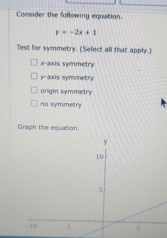 Consider the following equation.
y=-2x+1
Test for symmetry. (Select all that apply.)
x-axis symmetry
y-axis symmetry
origin symmetry
no symmetry
Graph the equation.