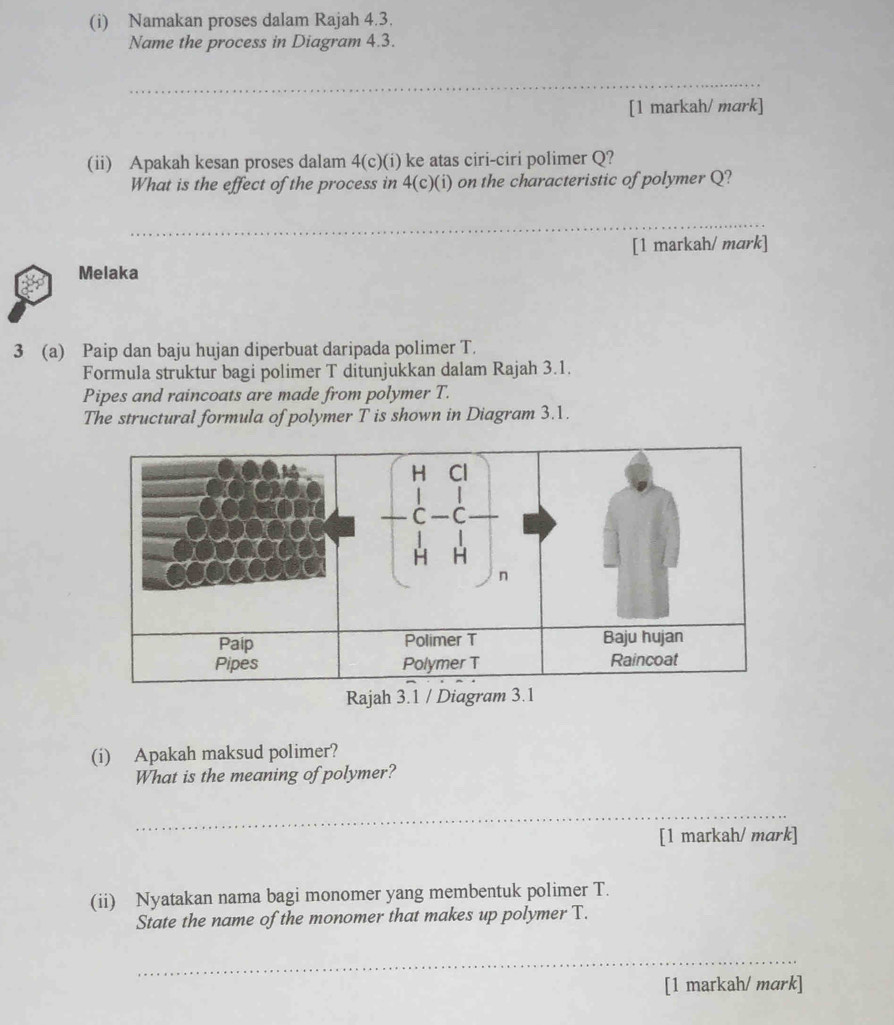 Namakan proses dalam Rajah 4.3. 
Name the process in Diagram 4.3. 
_ 
[1 markah/ mark] 
(ii) Apakah kesan proses dalam 4(c)(i) ke atas ciri-ciri polimer Q? 
What is the effect of the process in 4(c c)(i) on the characteristic of polymer Q? 
_ 
[1 markah/ mark] 
Melaka 
3 (a) Paip dan baju hujan diperbuat daripada polimer T. 
Formula struktur bagi polimer T ditunjukkan dalam Rajah 3.1. 
Pipes and raincoats are made from polymer T. 
The structural formula of polymer T is shown in Diagram 3.1. 
(i) Apakah maksud polimer? 
What is the meaning of polymer? 
_ 
[1 markah/ mark] 
(ii) Nyatakan nama bagi monomer yang membentuk polimer T. 
State the name of the monomer that makes up polymer T. 
_ 
[1 markah/ mark]