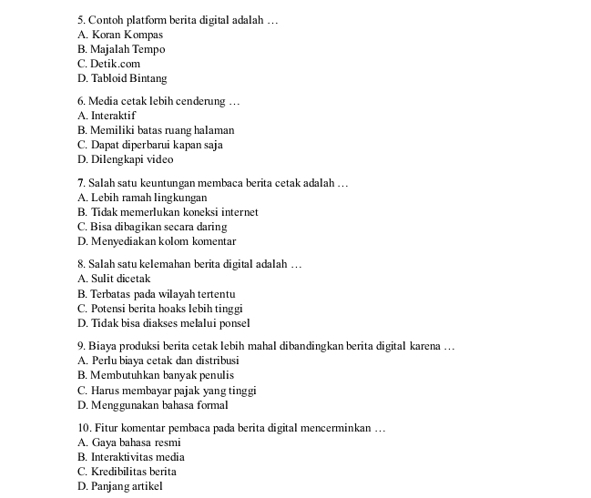 Contoh platform berita digital adalah …
A. Koran Kompas
B. Majalah Tempo
C. Detik.com
D. Tabloid Bintang
6. Media cetak lebih cenderung …
A. Interaktif
B. Memiliki batas ruang halaman
C. Dapat diperbarui kapan saja
D. Dilengkapi video
7. Salah satu keuntungan membaca berita cetak adalah … .
A. Lebih ramah lingkungan
B. Tídak memerlukan koneksi internet
C. Bisa dibagikan secara daring
D. Menyediakan kolom komentar
8. Salah satu kelemahan berita digital adalah …
A. Sulit dicetak
B. Terbatas pada wilayah tertentu
C. Potensi berita hoaks lebih tinggi
D. Tidak bisa diakses melalui ponsel
9. Biaya produksi berita cetak lebih mahal dibandingkan berita digital karena …
A. Perlu biaya cetak dan distribusi
B. Membutuhkan banyak penulis
C. Harus membayar pajak yang tinggi
D. Menggunakan bahasa formal
10. Fitur komentar pembaca pada berita digital mencerminkan …
A. Gaya bahasa resmi
B. Interaktivitas media
C. Kredibilitas berita
D. Panjang artikel