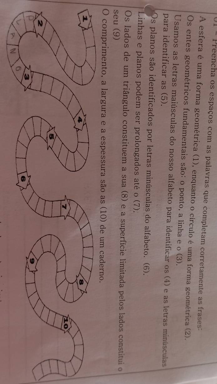 Preencha os espaços com as palavras que completam corretamente as frases: 
A esfera é uma forma geométrica (1), enquanto o círculo é uma forma geométrica (2). 
Os entes geométricos fundamentais são: o ponto, a linha e o (3). 
Usamos as letras maiúsculas do nosso alfabeto para identificar os (4) e as letras minúsculas 
para identificar as (5). 
Os planos são identificados por letras minúsculas do alfabeto. (6). 
Linhas e planos podem ser prolongados até o (7). 
Os lados de um triângulo constituem a sua (8) e a superfície limitada pelos lados constitui o 
seu (9) 
O comprimento, a largura e a espessura são as (10) de um caderno.