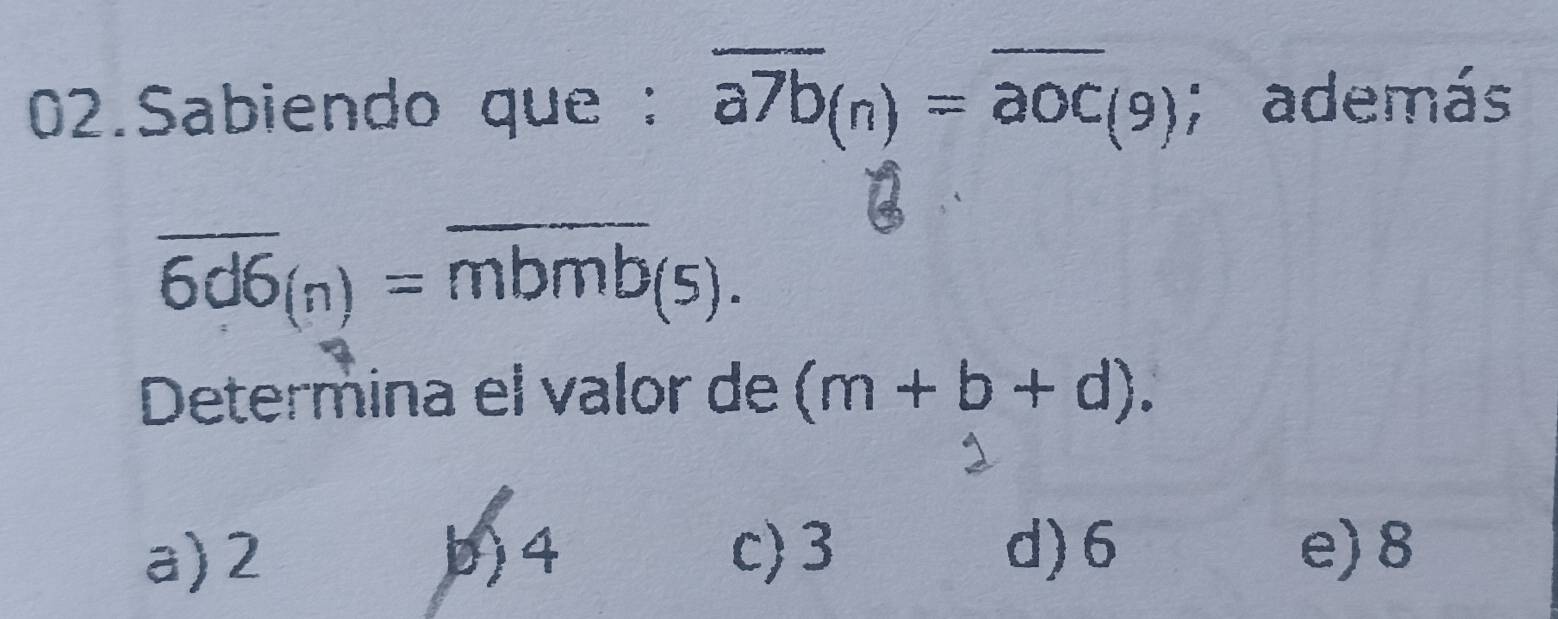 Sabiendo que : overline a7b_(n)=overline aoc_(9); además
overline 6d6_(n)=overline mbmb_(5). 
Determina el valor de (m+b+d).
a) 2 b) 4 c) 3 d) 6 e) 8