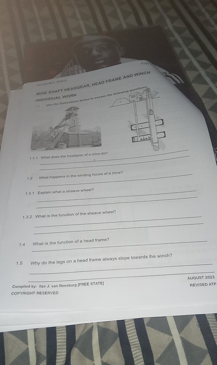 MINE SHAFT HEADGEAR, HEAD FRAME AND WINCH 
PAT (GRADE 8 - TERM 2] 
e illustrations below to answer 
INDIVIDUAL WORK 
_ 
1.1. 1 What does the headgear of a min 
1.2 What happens in the winding house of a mine? 
_ 
1.3.1 Explain what a sheave wheel? 
1.3.2 What is the function of the sheave wheel? 
_ 
1.4 What is the function of a head frame? 
_ 
1.5 Why do the legs on a head frame always slope towards the winch? 
_ 
Compiled by: Ilze J. van Rensburg [FREE STATE] AUGUST 2023 
REVISED ATP 
COPYRIGHT RESERVED