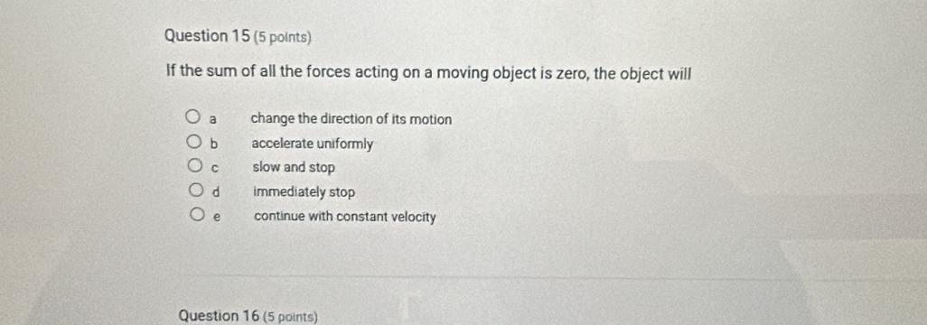 If the sum of all the forces acting on a moving object is zero, the object will
a change the direction of its motion
b accelerate uniformly
C slow and stop
d immediately stop
e continue with constant velocity
Question 16 (5 points)