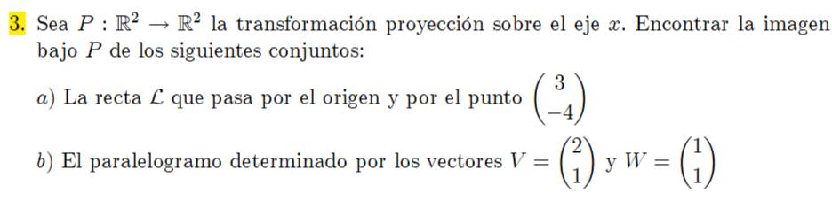 Sea P:R^2to R^2 la transformación proyección sobre el eje x. Encontrar la imagen 
bajo P de los siguientes conjuntos: 
a) La recta £ que pasa por el origen y por el punto beginpmatrix 3 -4endpmatrix
6) El paralelogramo determinado por los vectores V=beginpmatrix 2 1endpmatrix y W=beginpmatrix 1 1endpmatrix