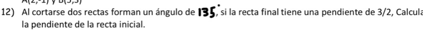 A(2,1) o(3) 1) 
12) Al cortarse dos rectas forman un ángulo de 135, si la recta final tiene una pendiente de 3/2, Calcula 
la pendiente de la recta inicial.