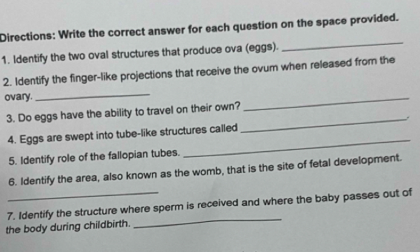 Directions: Write the correct answer for each question on the space provided. 
1. Identify the two oval structures that produce ova (eggs). 
_ 
2. Identify the finger-like projections that receive the ovum when released from the 
ovary. 
_ 
3. Do eggs have the ability to travel on their own? 
_ 
_ 
4. Eggs are swept into tube-like structures called 
_ 
5. Identify role of the fallopian tubes. 
6. Identify the area, also known as the womb, that is the site of fetal development. 
_ 
7. Identify the structure where sperm is received and where the baby passes out of 
the body during childbirth.