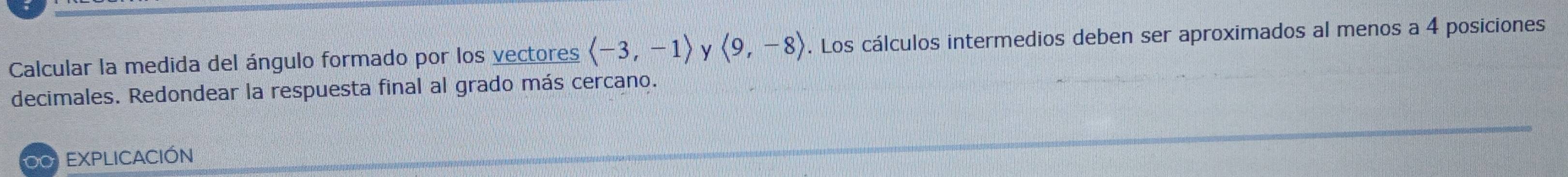 Calcular la medida del ángulo formado por los vectores langle -3,-1rangle y langle 9,-8rangle. Los cálculos intermedios deben ser aproximados al menos a 4 posiciones 
decimales. Redondear la respuesta final al grado más cercano. 
0 EXPLICACIÓN